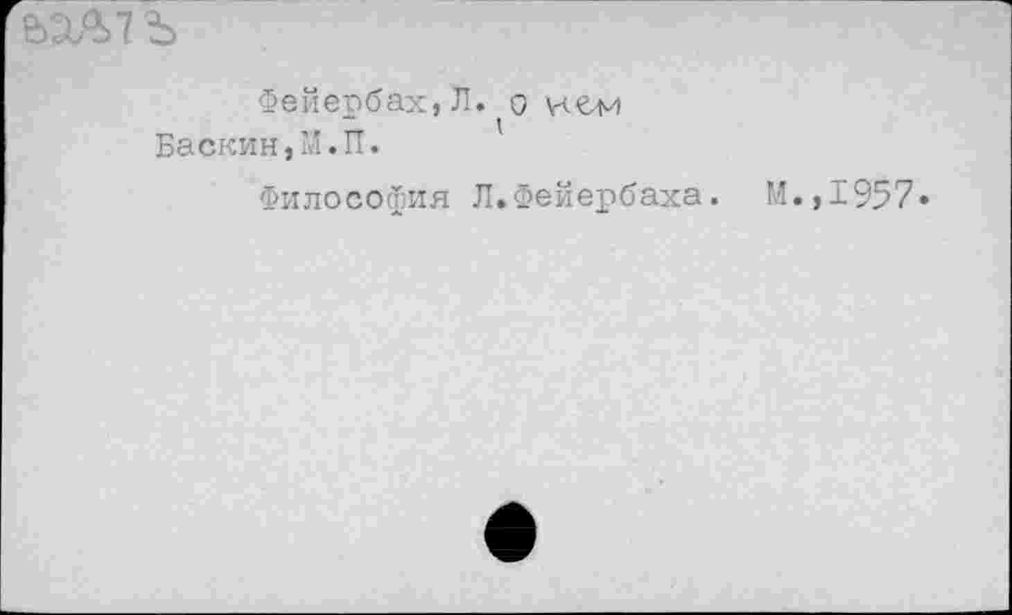 ﻿5X^7 Ъ
Фейербах,Л. о кем Баскин,М.П.
Философия Л.Фейербаха. М.,1957